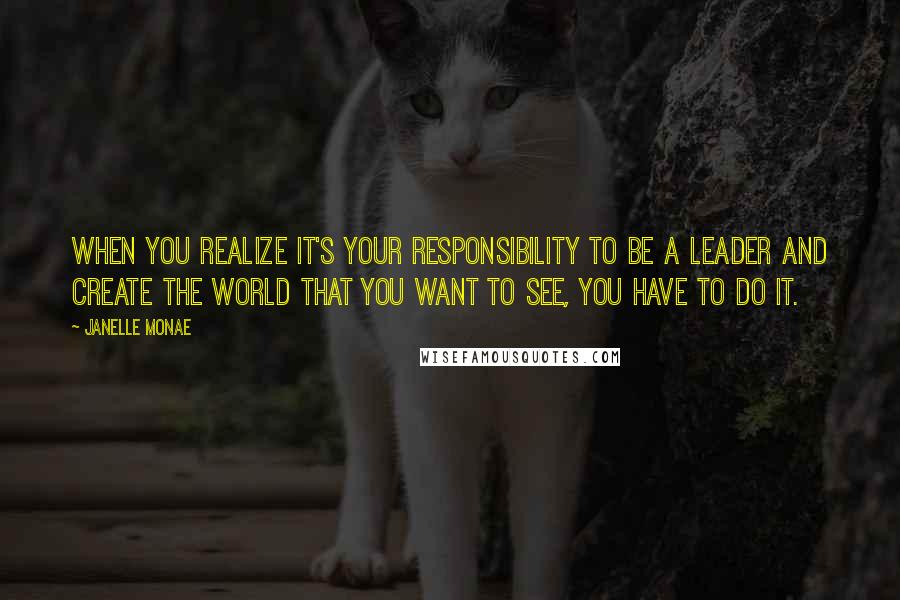 Janelle Monae Quotes: When you realize it's your responsibility to be a leader and create the world that you want to see, you have to do it.