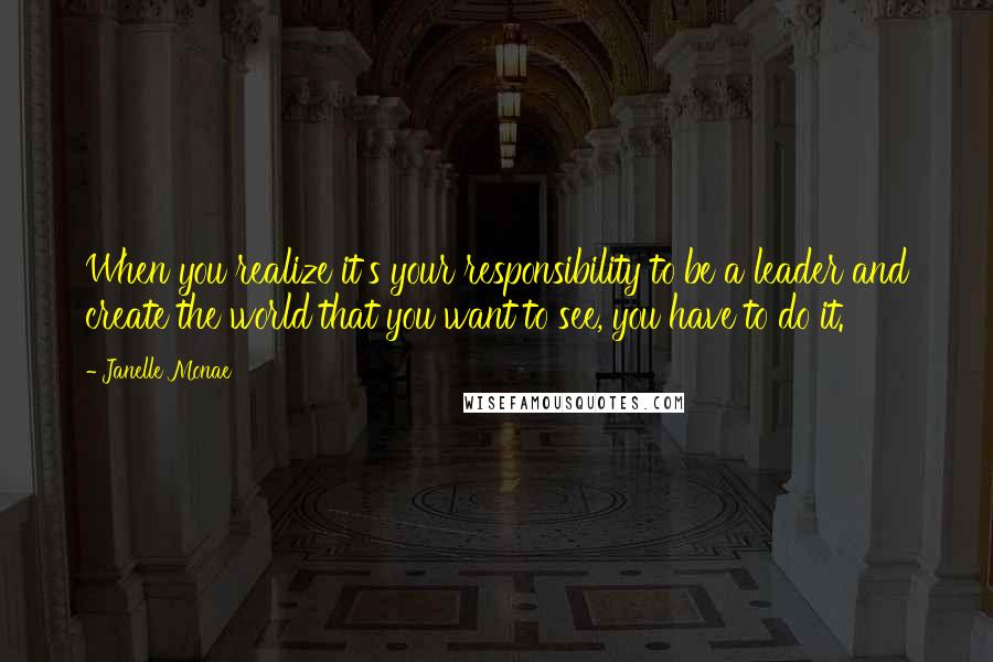 Janelle Monae Quotes: When you realize it's your responsibility to be a leader and create the world that you want to see, you have to do it.