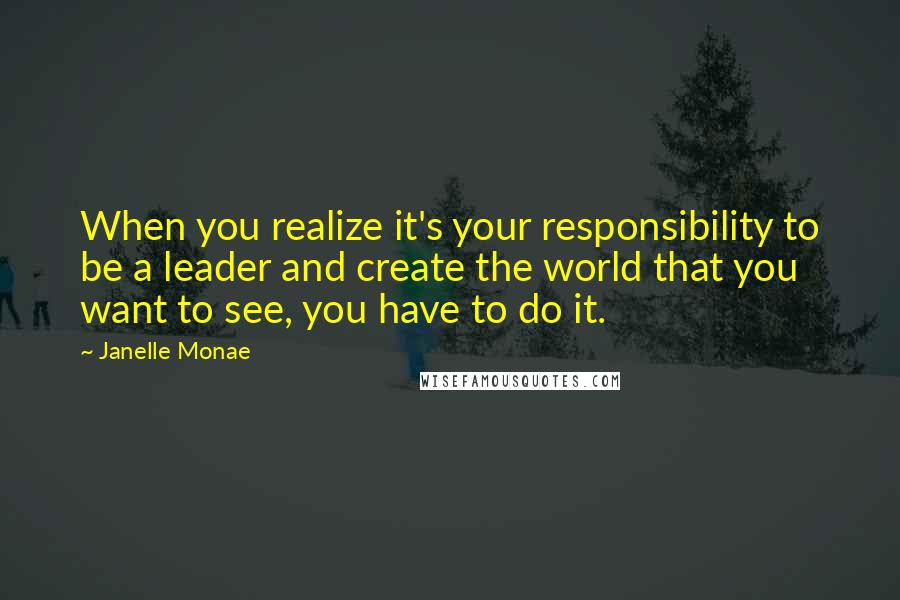 Janelle Monae Quotes: When you realize it's your responsibility to be a leader and create the world that you want to see, you have to do it.