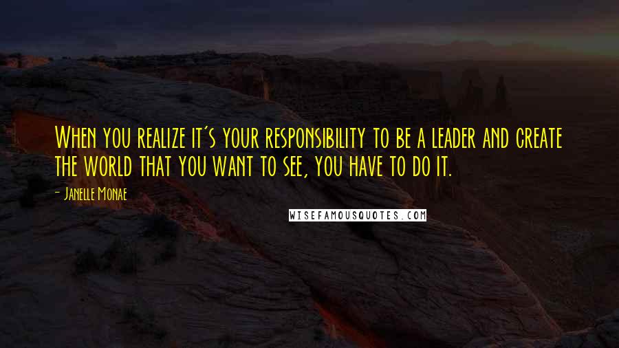 Janelle Monae Quotes: When you realize it's your responsibility to be a leader and create the world that you want to see, you have to do it.