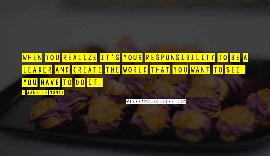 Janelle Monae Quotes: When you realize it's your responsibility to be a leader and create the world that you want to see, you have to do it.