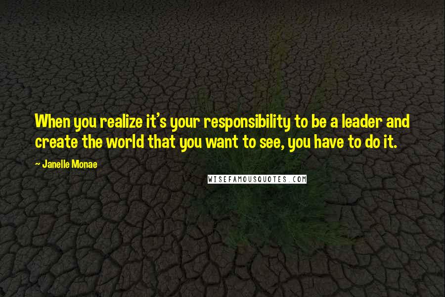 Janelle Monae Quotes: When you realize it's your responsibility to be a leader and create the world that you want to see, you have to do it.
