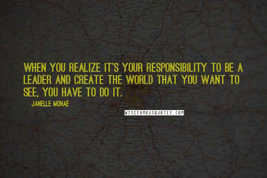 Janelle Monae Quotes: When you realize it's your responsibility to be a leader and create the world that you want to see, you have to do it.