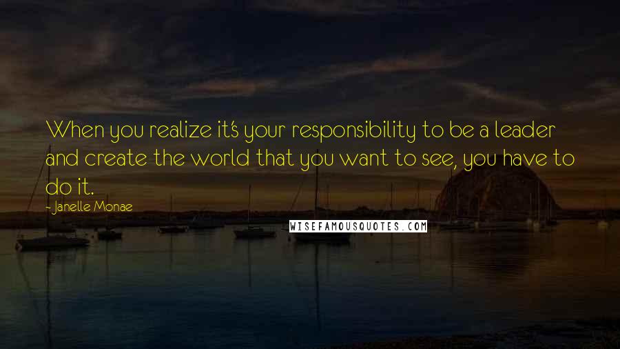 Janelle Monae Quotes: When you realize it's your responsibility to be a leader and create the world that you want to see, you have to do it.