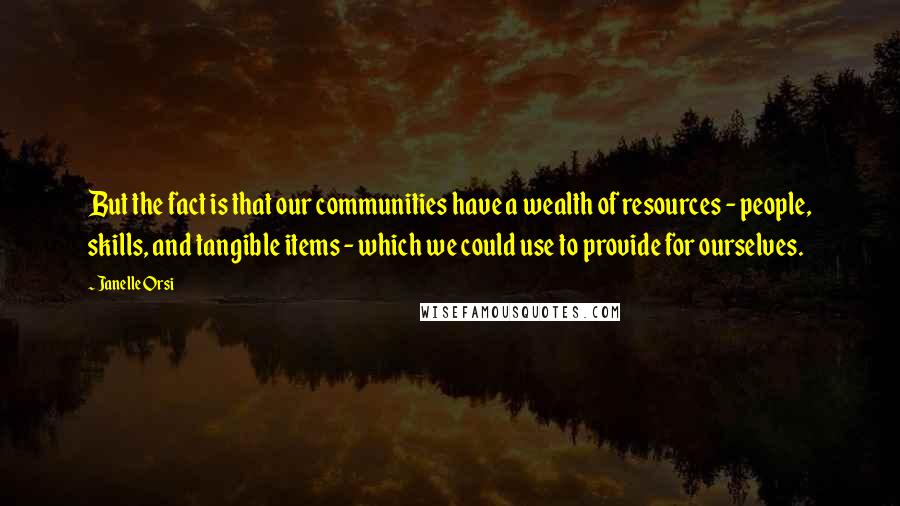 Janelle Orsi Quotes: But the fact is that our communities have a wealth of resources - people, skills, and tangible items - which we could use to provide for ourselves.