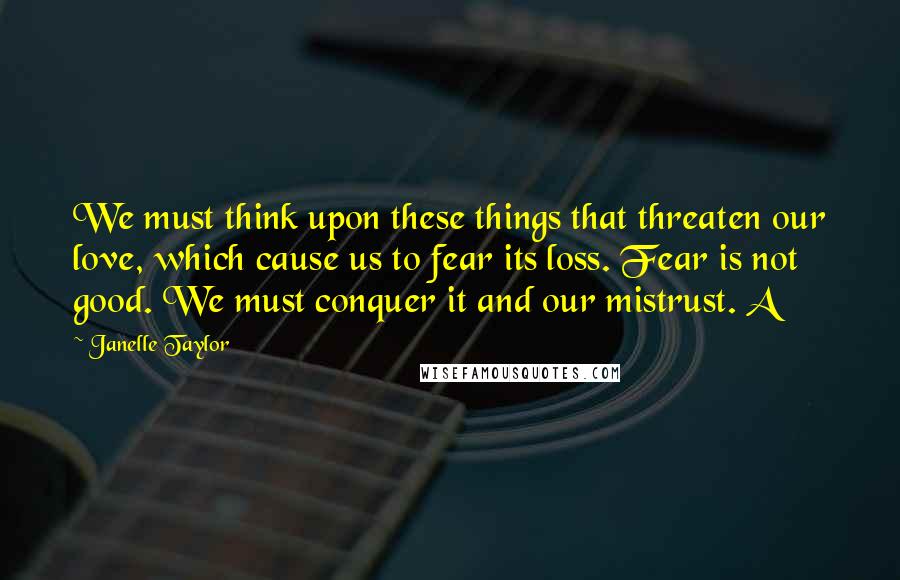 Janelle Taylor Quotes: We must think upon these things that threaten our love, which cause us to fear its loss. Fear is not good. We must conquer it and our mistrust. A