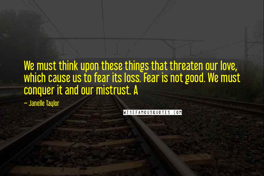 Janelle Taylor Quotes: We must think upon these things that threaten our love, which cause us to fear its loss. Fear is not good. We must conquer it and our mistrust. A