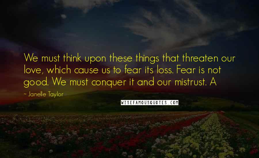 Janelle Taylor Quotes: We must think upon these things that threaten our love, which cause us to fear its loss. Fear is not good. We must conquer it and our mistrust. A