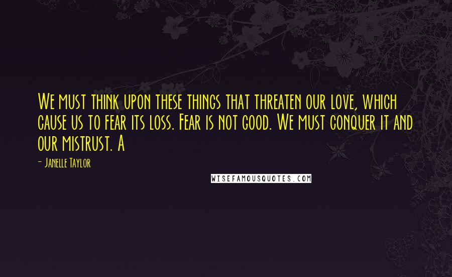 Janelle Taylor Quotes: We must think upon these things that threaten our love, which cause us to fear its loss. Fear is not good. We must conquer it and our mistrust. A