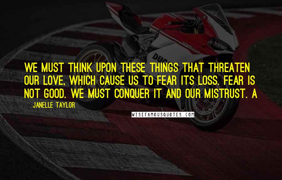 Janelle Taylor Quotes: We must think upon these things that threaten our love, which cause us to fear its loss. Fear is not good. We must conquer it and our mistrust. A