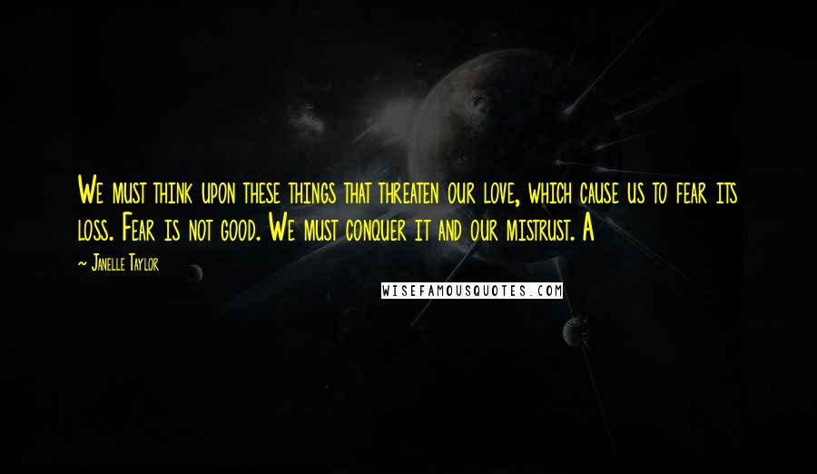 Janelle Taylor Quotes: We must think upon these things that threaten our love, which cause us to fear its loss. Fear is not good. We must conquer it and our mistrust. A