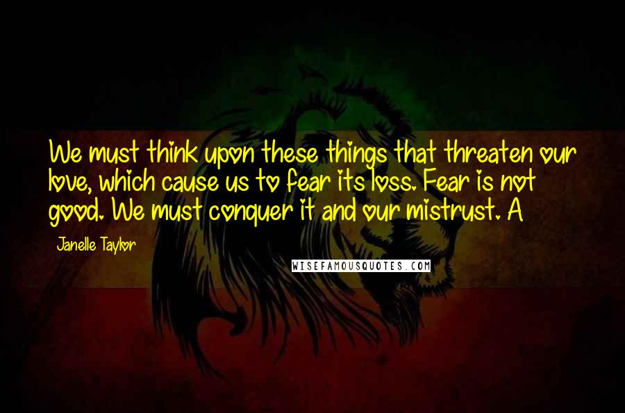 Janelle Taylor Quotes: We must think upon these things that threaten our love, which cause us to fear its loss. Fear is not good. We must conquer it and our mistrust. A