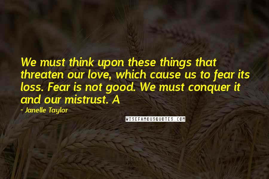 Janelle Taylor Quotes: We must think upon these things that threaten our love, which cause us to fear its loss. Fear is not good. We must conquer it and our mistrust. A