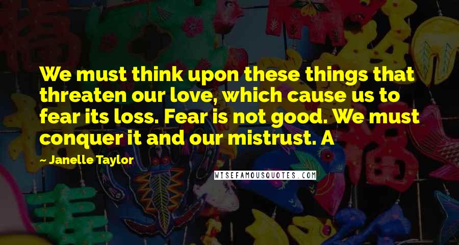 Janelle Taylor Quotes: We must think upon these things that threaten our love, which cause us to fear its loss. Fear is not good. We must conquer it and our mistrust. A