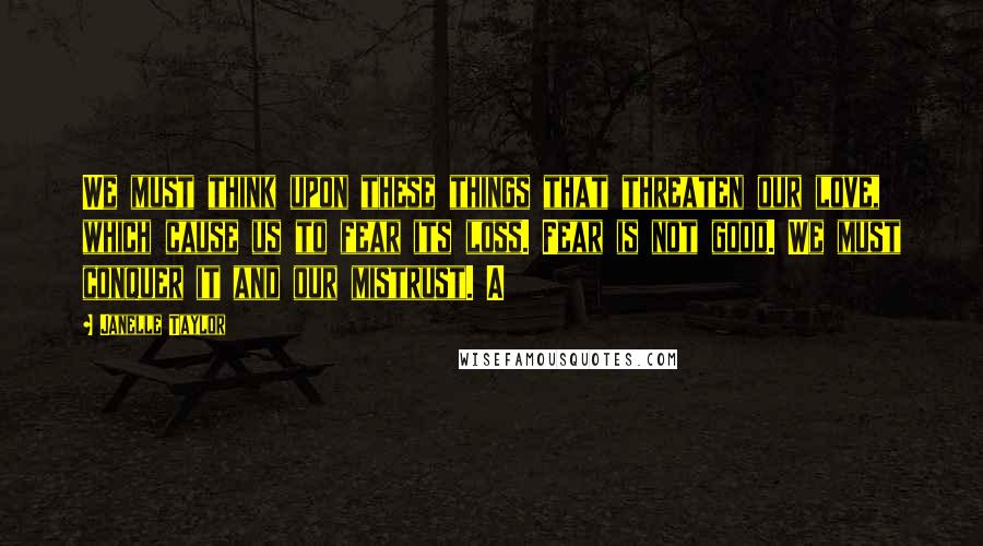 Janelle Taylor Quotes: We must think upon these things that threaten our love, which cause us to fear its loss. Fear is not good. We must conquer it and our mistrust. A