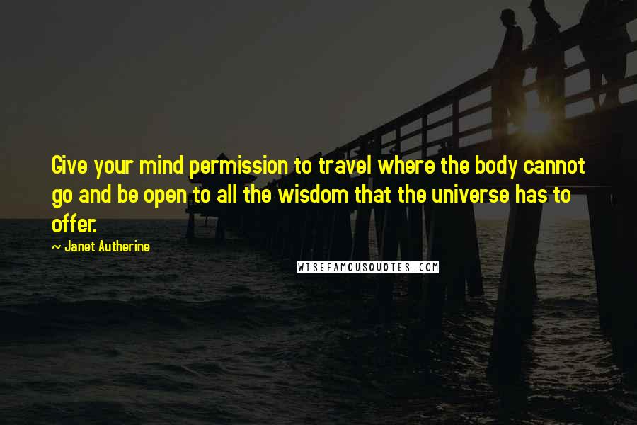 Janet Autherine Quotes: Give your mind permission to travel where the body cannot go and be open to all the wisdom that the universe has to offer.