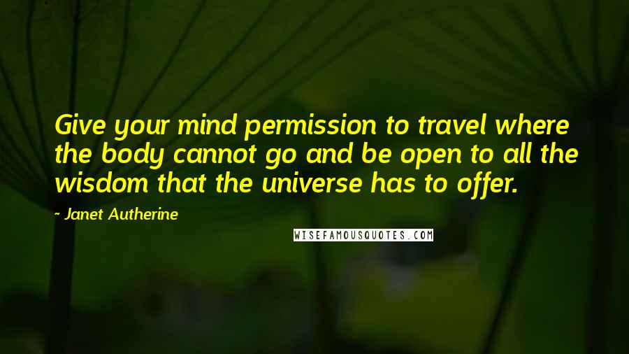 Janet Autherine Quotes: Give your mind permission to travel where the body cannot go and be open to all the wisdom that the universe has to offer.