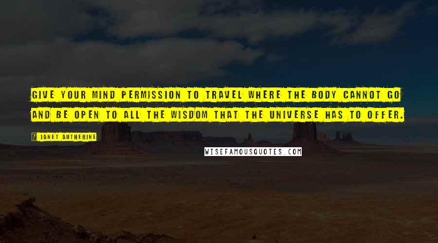 Janet Autherine Quotes: Give your mind permission to travel where the body cannot go and be open to all the wisdom that the universe has to offer.