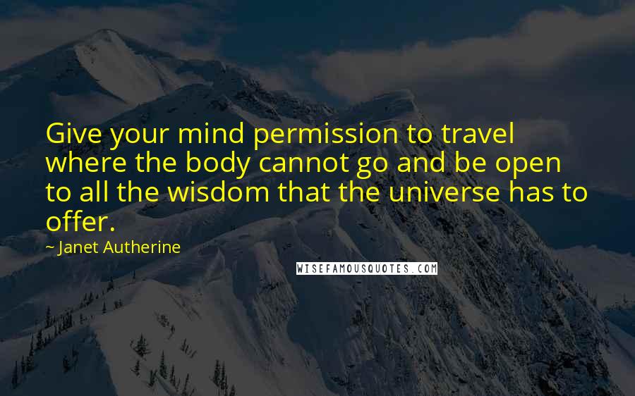 Janet Autherine Quotes: Give your mind permission to travel where the body cannot go and be open to all the wisdom that the universe has to offer.