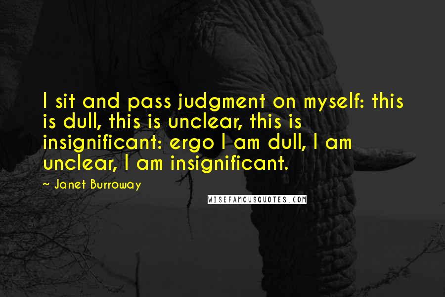 Janet Burroway Quotes: I sit and pass judgment on myself: this is dull, this is unclear, this is insignificant: ergo I am dull, I am unclear, I am insignificant.