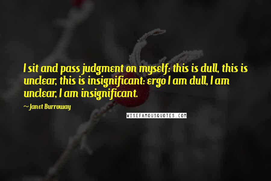 Janet Burroway Quotes: I sit and pass judgment on myself: this is dull, this is unclear, this is insignificant: ergo I am dull, I am unclear, I am insignificant.