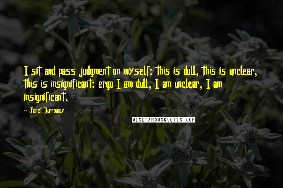 Janet Burroway Quotes: I sit and pass judgment on myself: this is dull, this is unclear, this is insignificant: ergo I am dull, I am unclear, I am insignificant.
