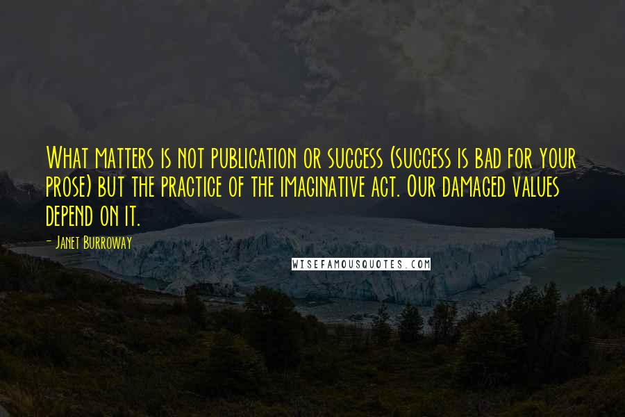 Janet Burroway Quotes: What matters is not publication or success (success is bad for your prose) but the practice of the imaginative act. Our damaged values depend on it.