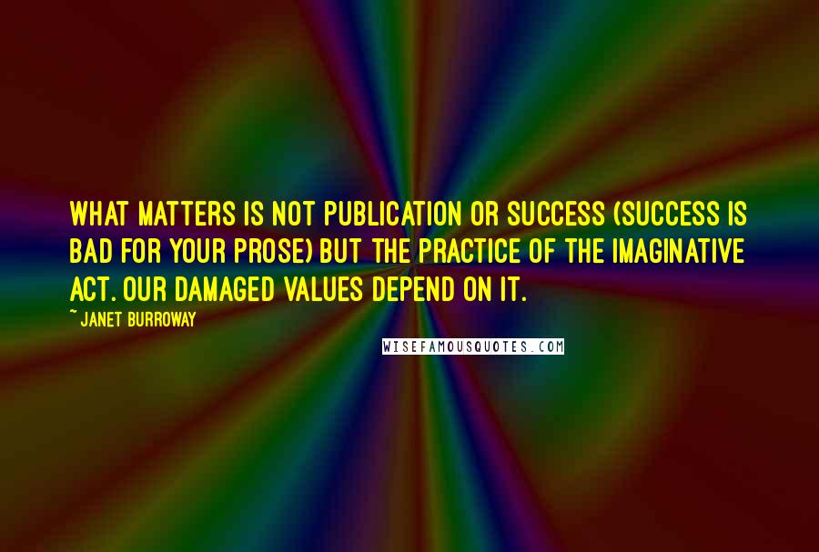 Janet Burroway Quotes: What matters is not publication or success (success is bad for your prose) but the practice of the imaginative act. Our damaged values depend on it.