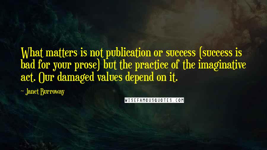 Janet Burroway Quotes: What matters is not publication or success (success is bad for your prose) but the practice of the imaginative act. Our damaged values depend on it.