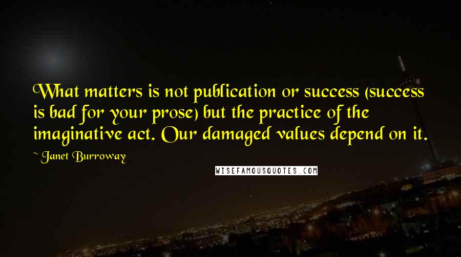 Janet Burroway Quotes: What matters is not publication or success (success is bad for your prose) but the practice of the imaginative act. Our damaged values depend on it.