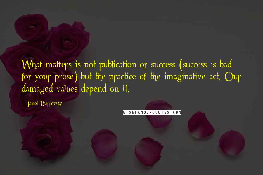 Janet Burroway Quotes: What matters is not publication or success (success is bad for your prose) but the practice of the imaginative act. Our damaged values depend on it.