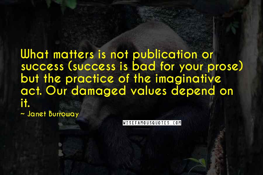 Janet Burroway Quotes: What matters is not publication or success (success is bad for your prose) but the practice of the imaginative act. Our damaged values depend on it.