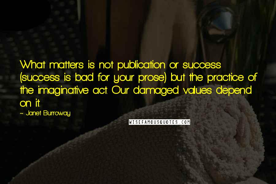 Janet Burroway Quotes: What matters is not publication or success (success is bad for your prose) but the practice of the imaginative act. Our damaged values depend on it.