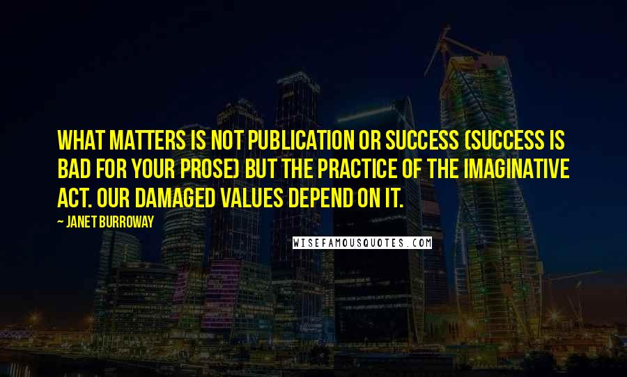 Janet Burroway Quotes: What matters is not publication or success (success is bad for your prose) but the practice of the imaginative act. Our damaged values depend on it.