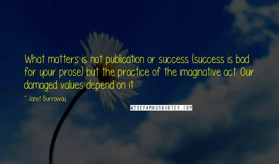 Janet Burroway Quotes: What matters is not publication or success (success is bad for your prose) but the practice of the imaginative act. Our damaged values depend on it.