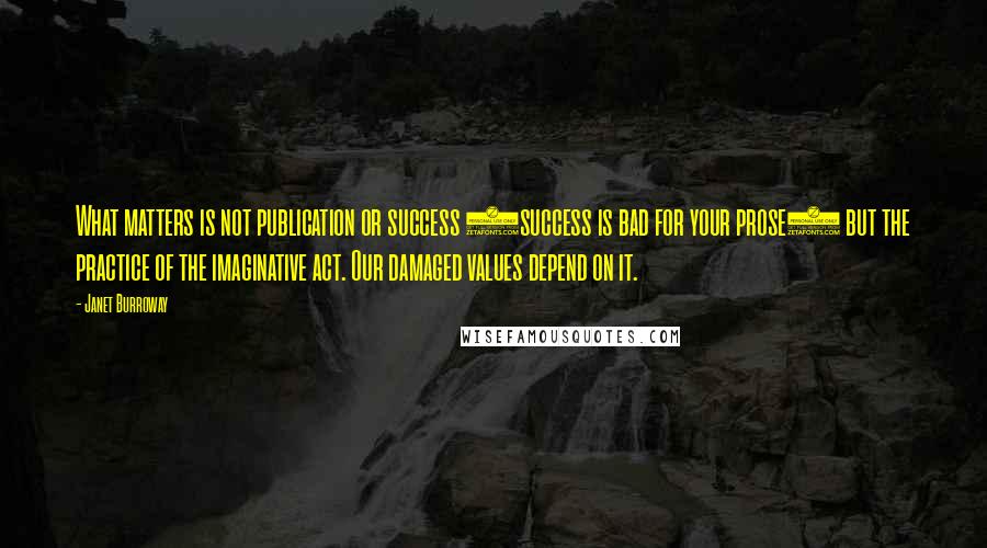 Janet Burroway Quotes: What matters is not publication or success (success is bad for your prose) but the practice of the imaginative act. Our damaged values depend on it.