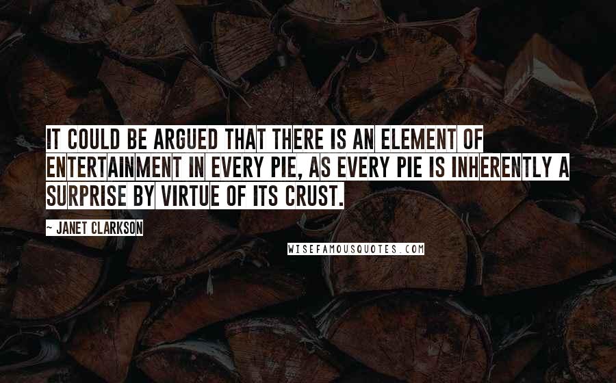 Janet Clarkson Quotes: It could be argued that there is an element of entertainment in every pie, as every pie is inherently a surprise by virtue of its crust.