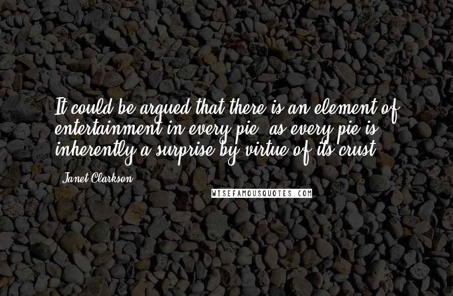 Janet Clarkson Quotes: It could be argued that there is an element of entertainment in every pie, as every pie is inherently a surprise by virtue of its crust.