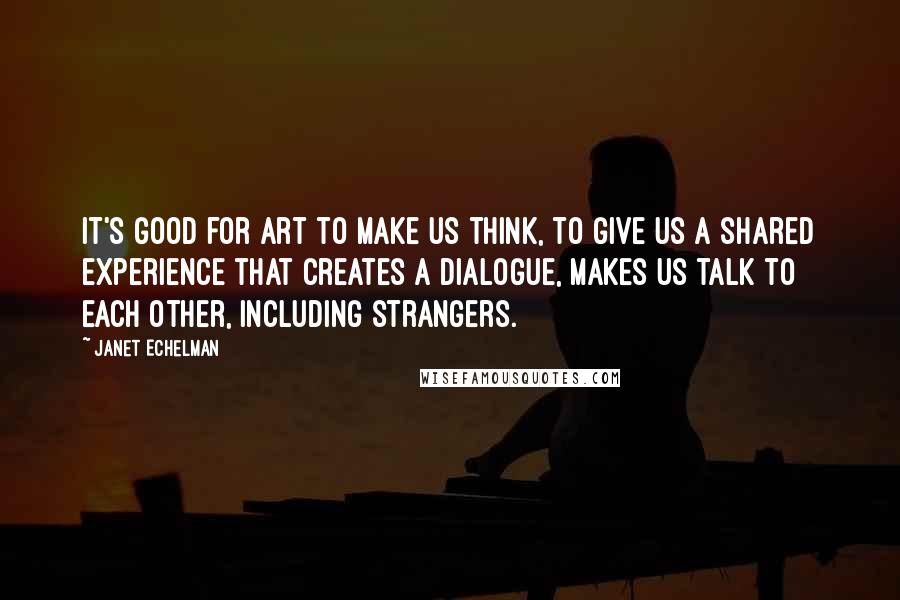 Janet Echelman Quotes: It's good for art to make us think, to give us a shared experience that creates a dialogue, makes us talk to each other, including strangers.