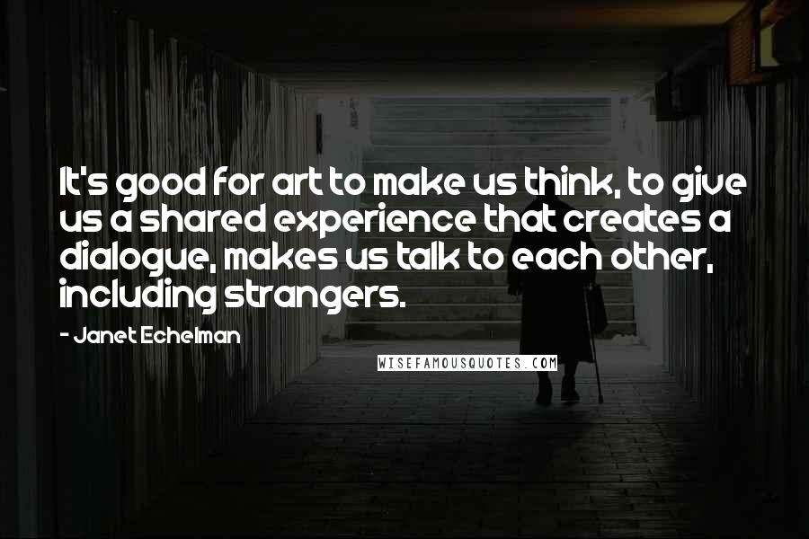 Janet Echelman Quotes: It's good for art to make us think, to give us a shared experience that creates a dialogue, makes us talk to each other, including strangers.
