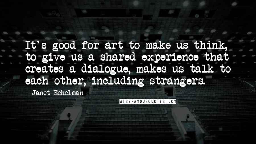 Janet Echelman Quotes: It's good for art to make us think, to give us a shared experience that creates a dialogue, makes us talk to each other, including strangers.