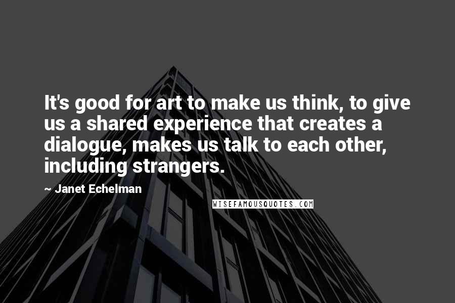 Janet Echelman Quotes: It's good for art to make us think, to give us a shared experience that creates a dialogue, makes us talk to each other, including strangers.