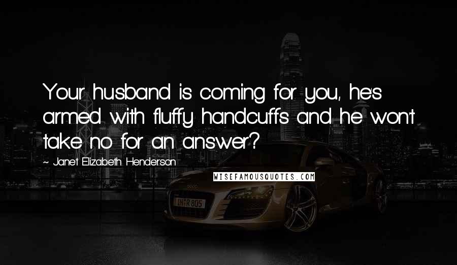 Janet Elizabeth Henderson Quotes: Your husband is coming for you, he's armed with fluffy handcuffs and he won't take no for an answer?