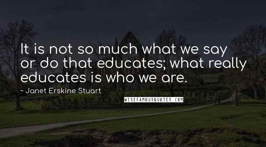 Janet Erskine Stuart Quotes: It is not so much what we say or do that educates; what really educates is who we are.