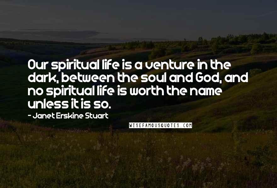 Janet Erskine Stuart Quotes: Our spiritual life is a venture in the dark, between the soul and God, and no spiritual life is worth the name unless it is so.