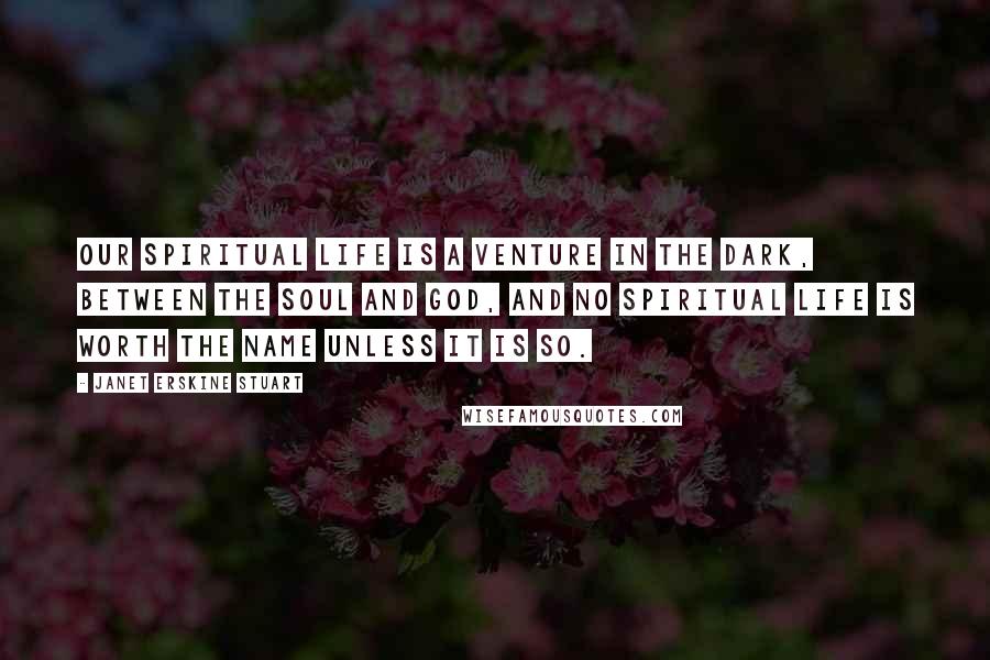 Janet Erskine Stuart Quotes: Our spiritual life is a venture in the dark, between the soul and God, and no spiritual life is worth the name unless it is so.