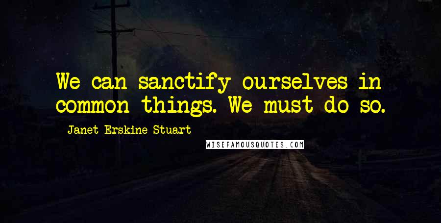 Janet Erskine Stuart Quotes: We can sanctify ourselves in common things. We must do so.