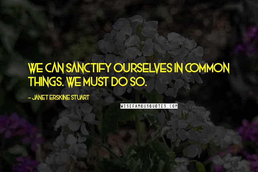 Janet Erskine Stuart Quotes: We can sanctify ourselves in common things. We must do so.