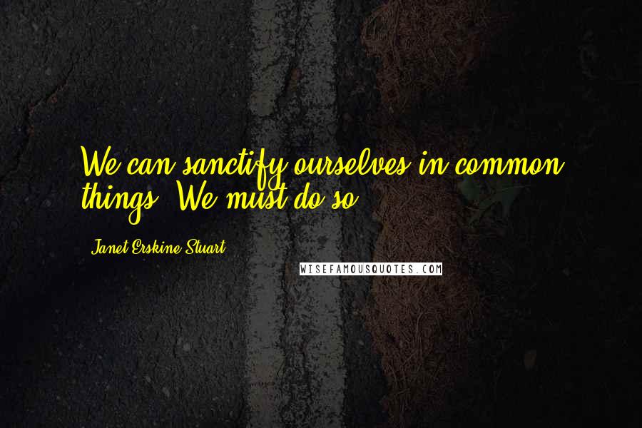 Janet Erskine Stuart Quotes: We can sanctify ourselves in common things. We must do so.