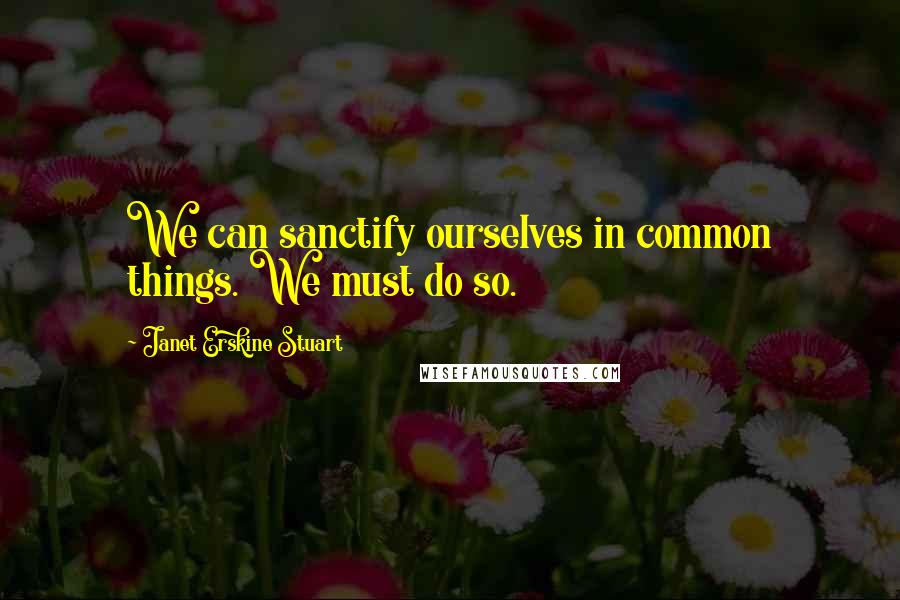 Janet Erskine Stuart Quotes: We can sanctify ourselves in common things. We must do so.